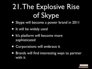 21. The Explosive Rise
       of Skype
• Skype will become a power brand in 2011
• It will be widely used
• It’s platform will become more
  sophisticated
• Corporations will embrace it
• Brands will ﬁnd interesting ways to partner
  with it
 