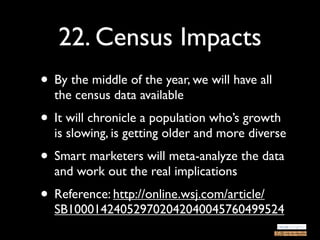 22. Census Impacts
• By the middle of the year, we will have all
  the census data available
• It will chronicle a population who’s growth
  is slowing, is getting older and more diverse
• Smart marketers will meta-analyze the data
  and work out the real implications
• Reference: http://online.wsj.com/article/
  SB100014240529702042040045760499524
 