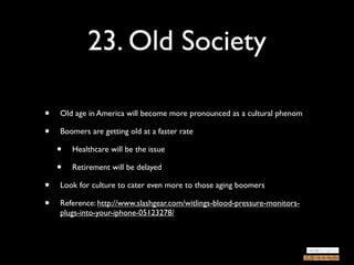 23. Old Society

•   Old age in America will become more pronounced as a cultural phenom

•   Boomers are getting old at a faster rate

    •   Healthcare will be the issue

    •   Retirement will be delayed

•   Look for culture to cater even more to those aging boomers

•   Reference: http://www.slashgear.com/witlings-blood-pressure-monitors-
    plugs-into-your-iphone-05123278/
 