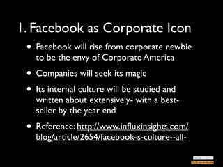 1. Facebook as Corporate Icon
 • Facebook will rise from corporate newbie
   to be the envy of Corporate America
 • Companies will seek its magic
 • Its internal culture will be studied and
   written about extensively- with a best-
   seller by the year end
 • Reference: http://www.inﬂuxinsights.com/
   blog/article/2654/facebook-s-culture--all-
 