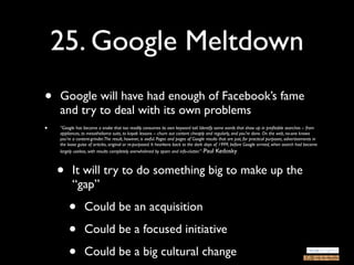 25. Google Meltdown
•   Google will have had enough of Facebook’s fame
    and try to deal with its own problems
•   “Google has become a snake that too readily consumes its own keyword tail. Identify some words that show up in proﬁtable searches -- from
    appliances, to mesothelioma suits, to kayak lessons -- churn out content cheaply and regularly, and you're done. On the web, no-one knows
    you're a content-grinder.The result, however, is awful. Pages and pages of Google results that are just, for practical purposes, advertisements in
    the loose guise of articles, original or re-purposed. It hearkens back to the dark days of 1999, before Google arrived, when search had become
    largely useless, with results completely overwhelmed by spam and info-clutter.” -Paul Kedosky




    •     It will try to do something big to make up the
          “gap”

        •        Could be an acquisition

        •        Could be a focused initiative

        •        Could be a big cultural change
 