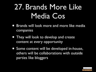27. Brands More Like
      Media Cos
• Brands will look more and more like media
  companies
• They will look to develop and create
  content at every opportunity
• Some content will be developed in-house,
  others will be collaborations with outside
  parties like bloggers
 