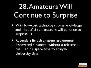 28. Amateurs Will
 Continue to Surprise
• With low-cost technology, some knowledge
  and a lot of time- amateurs will continue to
  surprise us
• Recently a British amateur astronomer
  discovered 4 planets- without a telescope,
  but used his spare time to analyze
  University data
 