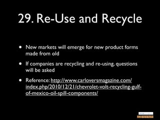 29. Re-Use and Recycle

•   New markets will emerge for new product forms
    made from old

•   If companies are recycling and re-using, questions
    will be asked

•   Reference: http://www.carloversmagazine.com/
    index.php/2010/12/21/chevrolet-volt-recycling-gulf-
    of-mexico-oil-spill-components/
 