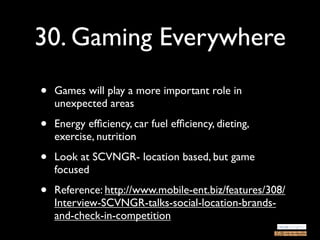30. Gaming Everywhere
•   Games will play a more important role in
    unexpected areas

•   Energy efﬁciency, car fuel efﬁciency, dieting,
    exercise, nutrition

•   Look at SCVNGR- location based, but game
    focused

•   Reference: http://www.mobile-ent.biz/features/308/
    Interview-SCVNGR-talks-social-location-brands-
    and-check-in-competition
 