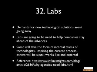 32. Labs
•   Demands for new technological solutions aren’t
    going away

•   Labs are going to be need to help companies stay
    ahead of the advances

•   Some will take the form of internal teams of
    technologists- inspiring the current process-
    others will be skunk works-like and external

•   Reference: http://www.inﬂuxinsights.com/blog/
    article/2636/why-agencies-need-labs.html
 
