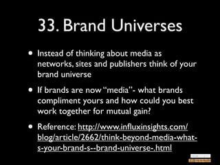 33. Brand Universes
• Instead of thinking about media as
  networks, sites and publishers think of your
  brand universe
• If brands are now “media”- what brands
  compliment yours and how could you best
  work together for mutual gain?
• Reference: http://www.inﬂuxinsights.com/
  blog/article/2662/think-beyond-media-what-
  s-your-brand-s--brand-universe-.html
 