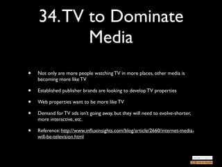 34. TV to Dominate
           Media
•   Not only are more people watching TV in more places, other media is
    becoming more like TV

•   Established publisher brands are looking to develop TV properties

•   Web properties want to be more like TV

•   Demand for TV ads isn’t going away, but they will need to evolve-shorter,
    more interactive, etc.

•   Reference: http://www.inﬂuxinsights.com/blog/article/2660/internet-media-
    will-be-television.html
 