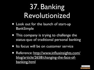 37. Banking
       Revolutionized
• Look out for the launch of start-up
  BankSimple
• This company is trying to challenge the
  status-quo of traditional personal banking
• Its focus will be on customer service
• Reference: http://www.inﬂuxinsights.com/
  blog/article/2658/changing-the-face-of-
  banking.html
 
