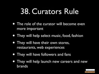 38. Curators Rule
• The role of the curator will become even
  more important
• They will help select music, food, fashion
• They will have their own stores,
  restaurants, web experiences
• They will have followers and fans
• They will help launch new careers and new
  brands
 