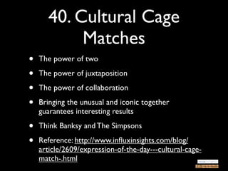 40. Cultural Cage
            Matches
•   The power of two

•   The power of juxtaposition

•   The power of collaboration

•   Bringing the unusual and iconic together
    guarantees interesting results

•   Think Banksy and The Simpsons

•   Reference: http://www.inﬂuxinsights.com/blog/
    article/2609/expression-of-the-day---cultural-cage-
    match-.html
 