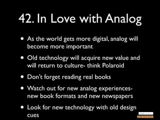 42. In Love with Analog
• As the world gets more digital, analog will
  become more important
• Old technology will acquire new value and
  will return to culture- think Polaroid
• Don’t forget reading real books
• Watch out for new analog experiences-
  new book formats and new newspapers
• Look for new technology with old design
  cues
 