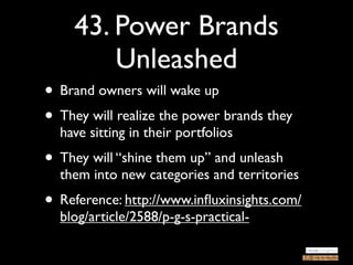 43. Power Brands
        Unleashed
• Brand owners will wake up
• They will realize the power brands they
  have sitting in their portfolios
• They will “shine them up” and unleash
  them into new categories and territories
• Reference: http://www.inﬂuxinsights.com/
  blog/article/2588/p-g-s-practical-
 