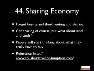 44. Sharing Economy
• Forget buying and think renting and sharing
• Car sharing of course, but what about land
  and tools?
• People will start thinking about what they
  really have to buy
• Reference: http://
  www.collaborativeconsumption.com/
 