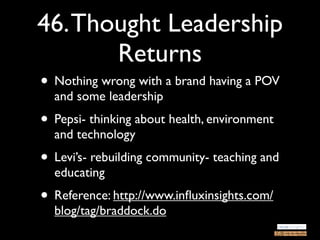 46. Thought Leadership
       Returns
• Nothing wrong with a brand having a POV
  and some leadership
• Pepsi- thinking about health, environment
  and technology
• Levi’s- rebuilding community- teaching and
  educating
• Reference: http://www.inﬂuxinsights.com/
  blog/tag/braddock.do
 