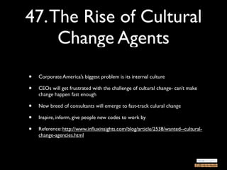 47. The Rise of Cultural
     Change Agents
•   Corporate America’s biggest problem is its internal culture

•   CEOs will get frustrated with the challenge of cultural change- can’t make
    change happen fast enough

•   New breed of consultants will emerge to fast-track culural change

•   Inspire, inform, give people new codes to work by

•   Reference: http://www.inﬂuxinsights.com/blog/article/2538/wanted--cultural-
    change-agencies.html
 