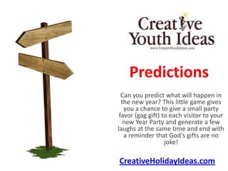 Predictions
  Can you predict what will happen in
  the new year? This little game gives
   you a chance to give a small party
 favor (gag gift) to each visitor to your
   new Year Party and generate a few
laughs at the same time and end with
   a reminder that God's gifts are no
                   joke!

CreativeHolidayIdeas.com
 