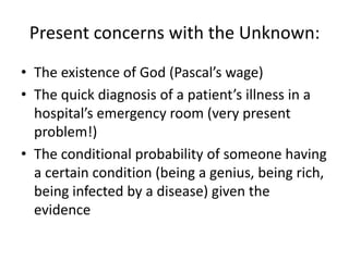 Present concerns with the Unknown:
• The existence of God (Pascal’s wage)
• The quick diagnosis of a patient’s illness in a
  hospital’s emergency room (very present
  problem!)
• The conditional probability of someone having
  a certain condition (being a genius, being rich,
  being infected by a disease) given the
  evidence
 