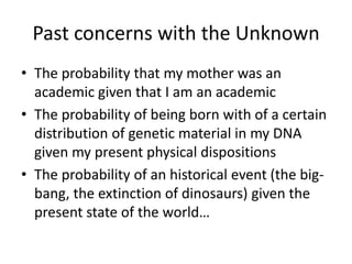 Past concerns with the Unknown
• The probability that my mother was an
  academic given that I am an academic
• The probability of being born with of a certain
  distribution of genetic material in my DNA
  given my present physical dispositions
• The probability of an historical event (the big-
  bang, the extinction of dinosaurs) given the
  present state of the world…
 