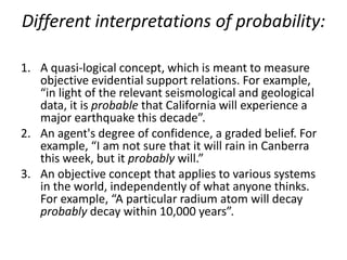 Different interpretations of probability:

1. A quasi-logical concept, which is meant to measure
   objective evidential support relations. For example,
   “in light of the relevant seismological and geological
   data, it is probable that California will experience a
   major earthquake this decade”.
2. An agent's degree of confidence, a graded belief. For
   example, “I am not sure that it will rain in Canberra
   this week, but it probably will.”
3. An objective concept that applies to various systems
   in the world, independently of what anyone thinks.
   For example, “A particular radium atom will decay
   probably decay within 10,000 years”.
 