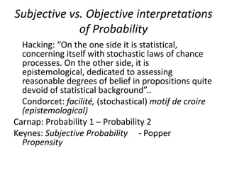 Subjective vs. Objective interpretations
             of Probability
  Hacking: “On the one side it is statistical,
  concerning itself with stochastic laws of chance
  processes. On the other side, it is
  epistemological, dedicated to assessing
  reasonable degrees of belief in propositions quite
  devoid of statistical background”..
  Condorcet: facilité, (stochastical) motif de croire
  (epistemological)
Carnap: Probability 1 – Probability 2
Keynes: Subjective Probability - Popper
  Propensity
 