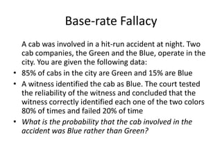 Base-rate Fallacy
  A cab was involved in a hit-run accident at night. Two
  cab companies, the Green and the Blue, operate in the
  city. You are given the following data:
• 85% of cabs in the city are Green and 15% are Blue
• A witness identified the cab as Blue. The court tested
  the reliability of the witness and concluded that the
  witness correctly identified each one of the two colors
  80% of times and failed 20% of time
• What is the probability that the cab involved in the
  accident was Blue rather than Green?
 