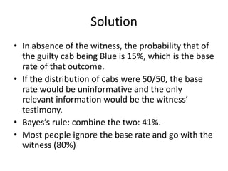 Solution
• In absence of the witness, the probability that of
  the guilty cab being Blue is 15%, which is the base
  rate of that outcome.
• If the distribution of cabs were 50/50, the base
  rate would be uninformative and the only
  relevant information would be the witness’
  testimony.
• Bayes’s rule: combine the two: 41%.
• Most people ignore the base rate and go with the
  witness (80%)
 