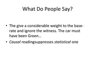 What Do People Say?

• The give a considerable weight to the base-
  rate and ignore the witness. The car must
  have been Green…
• Causal readingsuppresses statistical one
 