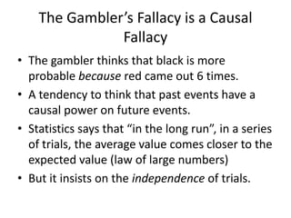 The Gambler’s Fallacy is a Causal
               Fallacy
• The gambler thinks that black is more
  probable because red came out 6 times.
• A tendency to think that past events have a
  causal power on future events.
• Statistics says that “in the long run”, in a series
  of trials, the average value comes closer to the
  expected value (law of large numbers)
• But it insists on the independence of trials.
 