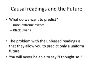 Causal readings and the Future
• What do we want to predict?
  – Rare, extreme events
  – Black Swans


• The problem with the unbiased readings is
  that they allow you to predict only a uniform
  future.
• You will never be able to say “I thought so!”
 
