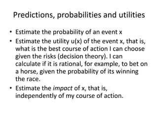 Predictions, probabilities and utilities
• Estimate the probability of an event x
• Estimate the utility u(x) of the event x, that is,
  what is the best course of action I can choose
  given the risks (decision theory). I can
  calculate if it is rational, for example, to bet on
  a horse, given the probability of its winning
  the race.
• Estimate the impact of x, that is,
  independently of my course of action.
 