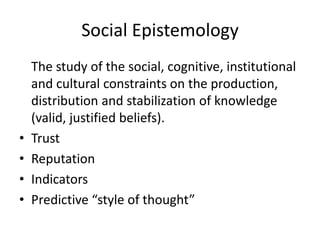 Social Epistemology
    The study of the social, cognitive, institutional
    and cultural constraints on the production,
    distribution and stabilization of knowledge
    (valid, justified beliefs).
•   Trust
•   Reputation
•   Indicators
•   Predictive “style of thought”
 