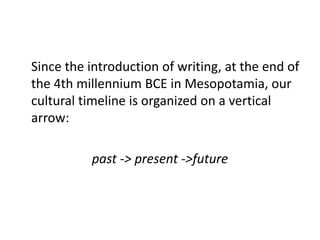 Since the introduction of writing, at the end of
the 4th millennium BCE in Mesopotamia, our
cultural timeline is organized on a vertical
arrow:

          past -> present ->future
 