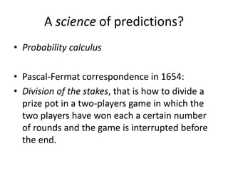 A science of predictions?
• Probability calculus

• Pascal-Fermat correspondence in 1654:
• Division of the stakes, that is how to divide a
  prize pot in a two-players game in which the
  two players have won each a certain number
  of rounds and the game is interrupted before
  the end.
 