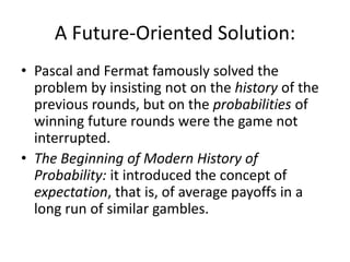 A Future-Oriented Solution:
• Pascal and Fermat famously solved the
  problem by insisting not on the history of the
  previous rounds, but on the probabilities of
  winning future rounds were the game not
  interrupted.
• The Beginning of Modern History of
  Probability: it introduced the concept of
  expectation, that is, of average payoffs in a
  long run of similar gambles.
 