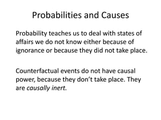 Probabilities and Causes
Probability teaches us to deal with states of
affairs we do not know either because of
ignorance or because they did not take place.

Counterfactual events do not have causal
power, because they don’t take place. They
are causally inert.
 