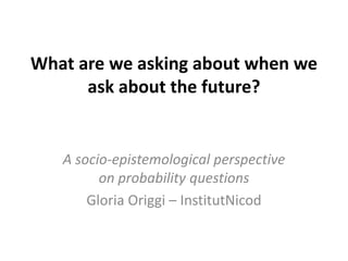 What are we asking about when we
      ask about the future?


   A socio-epistemological perspective
         on probability questions
       Gloria Origgi – InstitutNicod
 