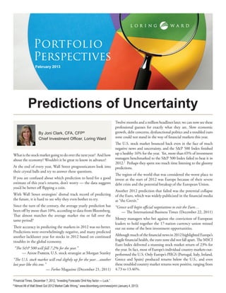 Portfolio
                Perspectives
                 February 2013




            Predictions of Uncertainty
                                                                                   Twelve months and a million headlines later, we can now see these
                                                                                   professional guesses for exactly what they are. Slow economic
                    By Joni Clark, CFA, CFP®                                       growth, debt concerns, dysfunctional politics and a troubled euro
                    Chief Investment Officer, Loring Ward                          zone could not stand in the way of financial markets this year.
                                                                                   The U.S. stock market bounced back even in the face of much
                                                                                   negative news and uncertainty, and the S&P 500 Index finished
What is the stock market going to do over the next year? And how                   up a healthy 16% for the year. Yet, more than 65% of investment
about the economy? Wouldn’t it be great to know in advance?                        managers benchmarked to the S&P 500 Index failed to beat it in
                                                                                   2012.2 Perhaps they spent too much time listening to the gloomy
At the end of every year, Wall Street prognosticators look into                    predictions.
their crystal balls and try to answer these questions.
                                                                                   The region of the world that was considered the worst place to
If you are confused about which prediction to heed for a good                      invest at the start of 2012 was Europe because of their severe
estimate of this year’s returns, don’t worry — the data suggests                   debt crisis and the potential breakup of the European Union.
you’d be better off flipping a coin.
                                                                                   Another 2012 prediction that failed was the potential collapse
With Wall Street strategists’ dismal track record of predicting                    of the Euro, which was widely publicized in the financial media
the future, it is hard to see why they even bother to try.                         as “the Grexit.”
Since the turn of the century, the average yearly prediction has                   “Greece will begin official negotiations to exit the Euro…
been off by more than 10%, according to data from Bloomberg.                           — The International Business Times (December 22, 2011)
That almost matches the average market rise or fall over the
same period!1                                                                      Money managers who bet against the conviction of European
                                                                                   leaders to hold together the 17-nation currency union missed
Their accuracy in predicting the markets in 2012 was no better.                    out on some of the best investment opportunities.
Predictions were overwhelmingly negative, and many predicted
another lackluster year for stocks in 2012 based on continued                      Although much of the financial news in 2012 highlighted Europe’s
troubles in the global economy.                                                    fragile financial health, the euro zone did not fall apart. The MSCI
                                                                                   Euro Index delivered a stunning stock market return of 23% for
    “The S&P 500 will fall 7.2% for the year.”                                     the year. In fact, most of Europe’s individual country markets out-
         — Adam Parker, U.S. stock strategist at Morgan Stanley                    performed the U.S. Only Europe’s PIIGS (Portugal, Italy, Ireland,
“The U.S. stock market will end slightly up for the year…another                   Greece and Spain) produced returns below the U.S., and even
lost year like this one.”                                                          these troubled country market returns were positive, ranging from
                         — Forbes Magazine (December 21, 2011)                     4.73 to 13.46%.

Financial Times, December 7, 2012, “Investing Forecasts Omit Key factor — Luck.”
1


“Almost All of Wall Street Got 2012 Market Calls Wrong,” www.bloomberg.com/news/print (January 4, 2013)
2
 