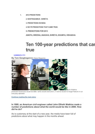1. 2012PREDICTIONS
2.NOSTRADAMUS -SHREYA
3.PREDICTIONSONINDIA
4.100YRPREDICITONSTHATCAMETRUE.
5. PREDICITONS FOR2013
ANKITA, SREENA, ANAGHA, SHREYA, SOUMYA, VISHAKHA
Ten 100-year predictions that cam
true
COMMENTS (254)
By Tom GeogheganBBC News Magazine
John Watkins
predicted Americans would be taller, tanks would exist and C, X and Q would no longer feature in our
everyday alphabet
Continue reading the main story
In today's Magazine
In 1900, an American civil engineer called John Elfreth Watkins made a
number of predictions about what the world would be like in 2000. How
did he do?
As is customary at the start of a new year, the media have been full of
predictions about what may happen in the months ahead.
 
