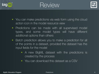 BigML Education Program 4Predictions
Review
• You can make predictions via web form using the cloud
action icon in the model resource view
• Predictions can be made with all supervised model
types, and some model types will have diﬀerent
additional options than others
• Batch prediction allows you to make a prediction for all
of the points in a dataset, provided the dataset has the
input ﬁelds for the model
• A new BigML dataset with the predictions is
created by the process
• You can download this dataset as a CSV
 