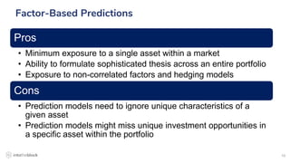 10
Factor-Based Predictions
Pros
• Minimum exposure to a single asset within a market
• Ability to formulate sophisticated thesis across an entire portfolio
• Exposure to non-correlated factors and hedging models
Cons
• Prediction models need to ignore unique characteristics of a
given asset
• Prediction models might miss unique investment opportunities in
a specific asset within the portfolio
 