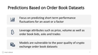 Predictions Based on Order Book Datasets
14
Focus on predicting short term performance
fluctuations for an asset or a factor
Leverage attributes such as price, volume as well as
order book bids, asks and trades
Models are vulnerable to the poor quality of crypto
exchange order book datasets
 