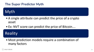 20
The Super Predictor Myth
Myth
• A single attribute can predict the price of a crypto
asset
• Ex: NVT score can predict the price of Bitcoin….
Reality
• Most prediction models require a combination of
many factors
 