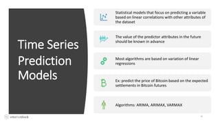 Time Series
Prediction
Models
24
Statistical models that focus on predicting a variable
based on linear correlations with other attributes of
the dataset
The value of the predictor attributes in the future
should be known in advance
Most algorithms are based on variation of linear
regressions
Ex: predict the price of Bitcoin based on the expected
settlements in Bitcoin futures
Algorithms: ARIMA, ARIMAX, VARMAX
 