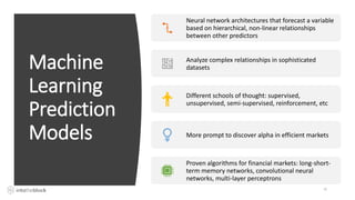 Machine
Learning
Prediction
Models
25
Neural network architectures that forecast a variable
based on hierarchical, non-linear relationships
between other predictors
Analyze complex relationships in sophisticated
datasets
Different schools of thought: supervised,
unsupervised, semi-supervised, reinforcement, etc
More prompt to discover alpha in efficient markets
Proven algorithms for financial markets: long-short-
term memory networks, convolutional neural
networks, multi-layer perceptrons
 