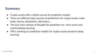31
Summary
● Crypto assets offer a blank canvas for prediction models
● There are different data sources of predictions for crypto assets: order
book, futures, blockchain, alternative …
● The two main schools of thought for prediction are : time series and
machine/deep learning
● ITB is working on prediction models for crypto assets based on deep
learning
 