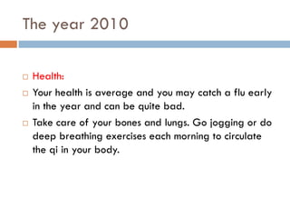 The year 2010

   Health:
   Your health is average and you may catch a flu early
    in the year and can be quite bad.
   Take care of your bones and lungs. Go jogging or do
    deep breathing exercises each morning to circulate
    the qi in your body.
 