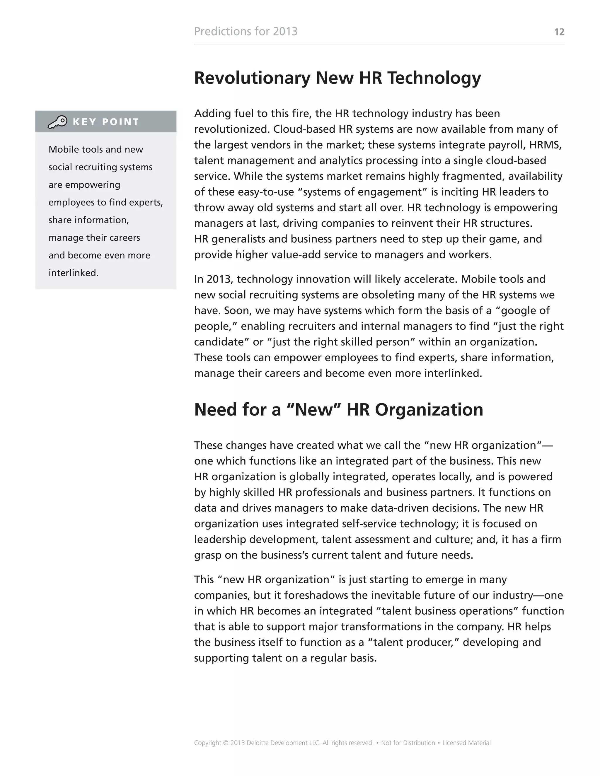 Predictions for 2013 12
Copyright © 2013 Deloitte Development LLC. All rights reserved. • Not for Distribution • Licensed Material
Revolutionary New HR Technology
Adding fuel to this fire, the HR technology industry has been
revolutionized. Cloud-based HR systems are now available from many of
the largest vendors in the market; these systems integrate payroll, HRMS,
talent management and analytics processing into a single cloud-based
service. While the systems market remains highly fragmented, availability
of these easy-to-use “systems of engagement” is inciting HR leaders to
throw away old systems and start all over. HR technology is empowering
managers at last, driving companies to reinvent their HR structures.
HR generalists and business partners need to step up their game, and
provide higher value-add service to managers and workers.
In 2013, technology innovation will likely accelerate. Mobile tools and
new social recruiting systems are obsoleting many of the HR systems we
have. Soon, we may have systems which form the basis of a “google of
people,” enabling recruiters and internal managers to find “just the right
candidate” or “just the right skilled person” within an organization.
These tools can empower employees to find experts, share information,
manage their careers and become even more interlinked.
Need for a “New” HR Organization
These changes have created what we call the “new HR organization”—
one which functions like an integrated part of the business. This new
HR organization is globally integrated, operates locally, and is powered
by highly skilled HR professionals and business partners. It functions on
data and drives managers to make data-driven decisions. The new HR
organization uses integrated self-service technology; it is focused on
leadership development, talent assessment and culture; and, it has a firm
grasp on the business’s current talent and future needs.
This “new HR organization” is just starting to emerge in many
companies, but it foreshadows the inevitable future of our industry—one
in which HR becomes an integrated “talent business operations” function
that is able to support major transformations in the company. HR helps
the business itself to function as a “talent producer,” developing and
supporting talent on a regular basis.
Mobile tools and new
social recruiting systems
are empowering
employees to find experts,
share information,
manage their careers
and become even more
interlinked.
K E Y P O I N T
 