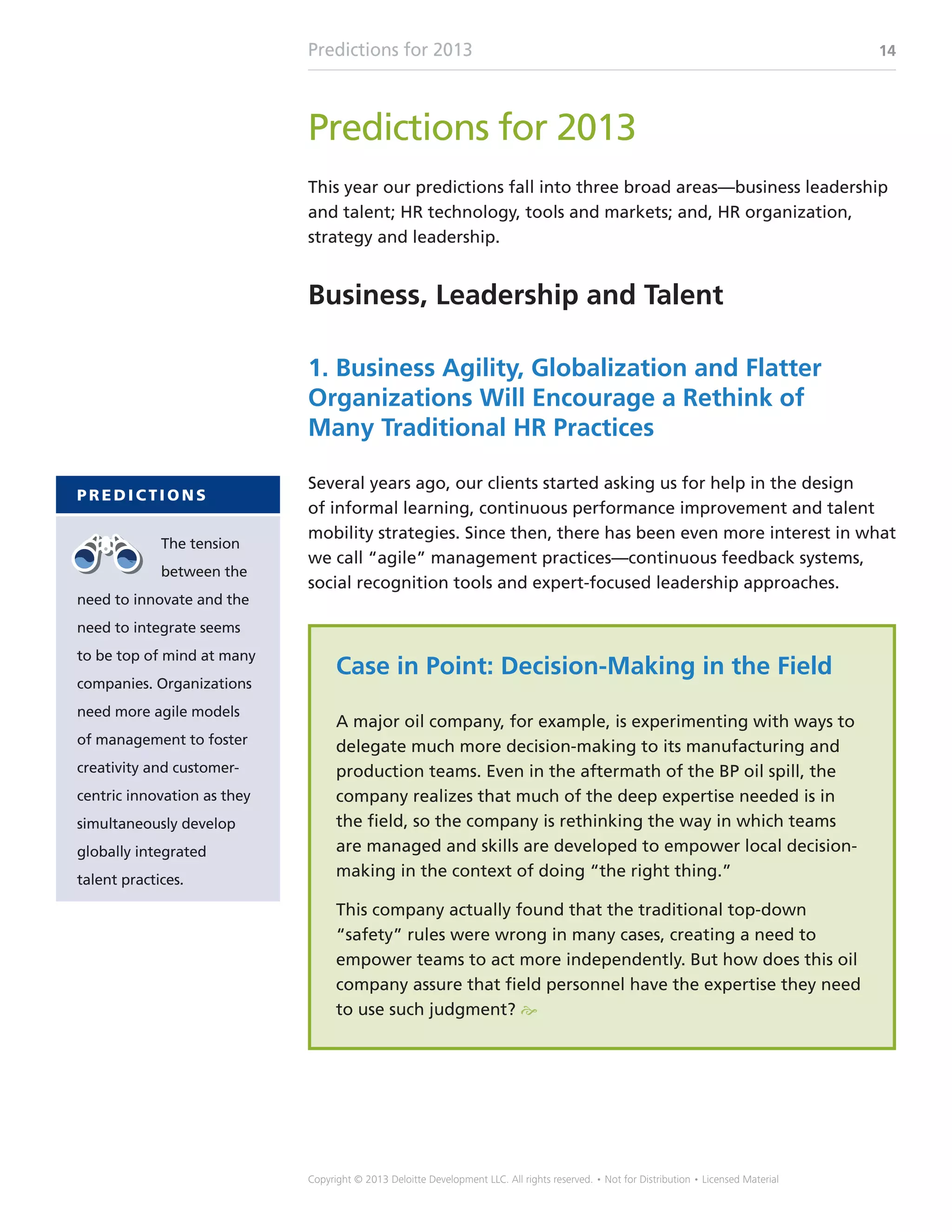 Predictions for 2013 14
Copyright © 2013 Deloitte Development LLC. All rights reserved. • Not for Distribution • Licensed Material
Predictions for 2013
This year our predictions fall into three broad areas—business leadership
and talent; HR technology, tools and markets; and, HR organization,
strategy and leadership.
Business, Leadership and Talent
1. Business Agility, Globalization and Flatter
Organizations Will Encourage a Rethink of
Many Traditional HR Practices
Several years ago, our clients started asking us for help in the design
of informal learning, continuous performance improvement and talent
mobility strategies. Since then, there has been even more interest in what
we call “agile” management practices—continuous feedback systems,
social recognition tools and expert-focused leadership approaches.
Case in Point: Decision-Making in the Field
A major oil company, for example, is experimenting with ways to
delegate much more decision-making to its manufacturing and
production teams. Even in the aftermath of the BP oil spill, the
company realizes that much of the deep expertise needed is in
the field, so the company is rethinking the way in which teams
are managed and skills are developed to empower local decision-
making in the context of doing “the right thing.”
This company actually found that the traditional top-down
“safety” rules were wrong in many cases, creating a need to
empower teams to act more independently. But how does this oil
company assure that field personnel have the expertise they need
to use such judgment? e
P R E D I C T I O N S
The tension
between the
need to innovate and the
need to integrate seems
to be top of mind at many
companies. Organizations
need more agile models
of management to foster
creativity and customer-
centric innovation as they
simultaneously develop
globally integrated
talent practices.
 