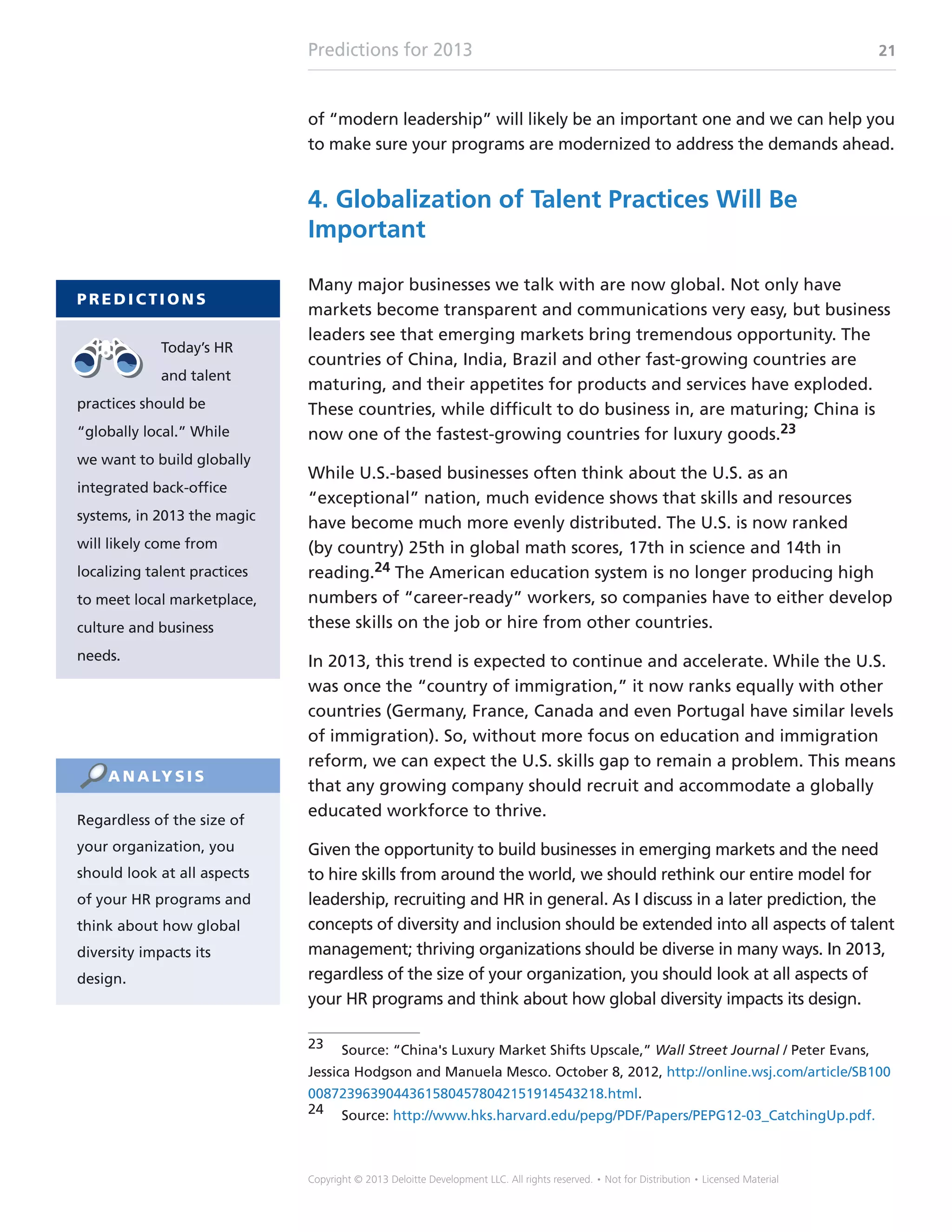 Predictions for 2013 21
Copyright © 2013 Deloitte Development LLC. All rights reserved. • Not for Distribution • Licensed Material
of “modern leadership” will likely be an important one and we can help you
to make sure your programs are modernized to address the demands ahead.
4. Globalization of Talent Practices Will Be
Important
Many major businesses we talk with are now global. Not only have
markets become transparent and communications very easy, but business
leaders see that emerging markets bring tremendous opportunity. The
countries of China, India, Brazil and other fast-growing countries are
maturing, and their appetites for products and services have exploded.
These countries, while difficult to do business in, are maturing; China is
now one of the fastest-growing countries for luxury goods.23
While U.S.-based businesses often think about the U.S. as an
“exceptional” nation, much evidence shows that skills and resources
have become much more evenly distributed. The U.S. is now ranked
(by country) 25th in global math scores, 17th in science and 14th in
reading.24 The American education system is no longer producing high
numbers of “career-ready” workers, so companies have to either develop
these skills on the job or hire from other countries.
In 2013, this trend is expected to continue and accelerate. While the U.S.
was once the “country of immigration,” it now ranks equally with other
countries (Germany, France, Canada and even Portugal have similar levels
of immigration). So, without more focus on education and immigration
reform, we can expect the U.S. skills gap to remain a problem. This means
that any growing company should recruit and accommodate a globally
educated workforce to thrive.
Given the opportunity to build businesses in emerging markets and the need
to hire skills from around the world, we should rethink our entire model for
leadership, recruiting and HR in general. As I discuss in a later prediction, the
concepts of diversity and inclusion should be extended into all aspects of talent
management; thriving organizations should be diverse in many ways. In 2013,
regardless of the size of your organization, you should look at all aspects of
your HR programs and think about how global diversity impacts its design.
23	 Source: “China's Luxury Market Shifts Upscale,” Wall Street Journal / Peter Evans,
Jessica Hodgson and Manuela Mesco. October 8, 2012, http://online.wsj.com/article/SB100
00872396390443615804578042151914543218.html.
24	Source: http://www.hks.harvard.edu/pepg/PDF/Papers/PEPG12-03_CatchingUp.pdf.
P R E D I C T I O N S
Today’s HR
and talent
practices should be
“globally local.” While
we want to build globally
integrated back-office
systems, in 2013 the magic
will likely come from
localizing talent practices
to meet local marketplace,
culture and business
needs.
Regardless of the size of
your organization, you
should look at all aspects
of your HR programs and
think about how global
diversity impacts its
design.
A N A LY S I S
 